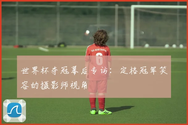 世界杯夺冠幕后专访:定格冠军笑容的摄影师视角