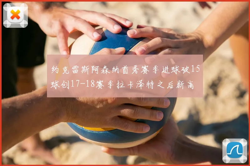 约克雷斯阿森纳首秀赛季进球破15球创17-18赛季拉卡泽特之后新高