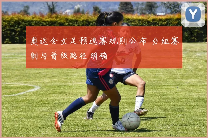 奥运会女足预选赛规则公布 分组赛制与晋级路径明确