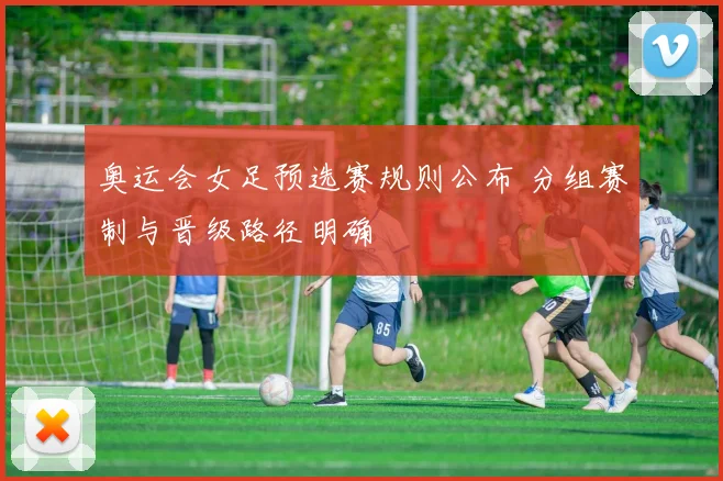 奥运会女足预选赛规则公布 分组赛制与晋级路径明确