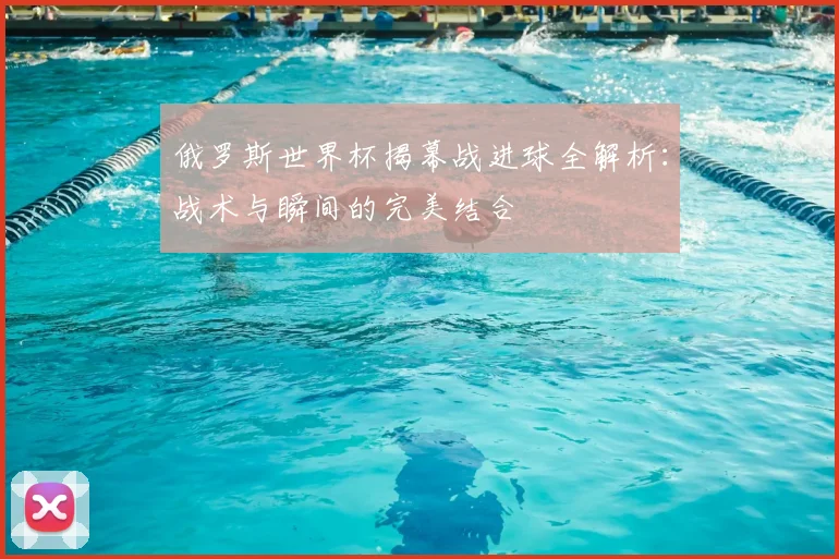 俄罗斯世界杯揭幕战进球全解析:战术与瞬间的完美结合