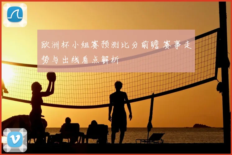欧洲杯小组赛预测比分前瞻 赛事走势与出线看点解析