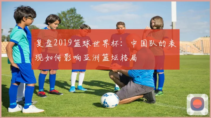 复盘2019篮球世界杯:中国队的表现如何影响亚洲篮坛格局