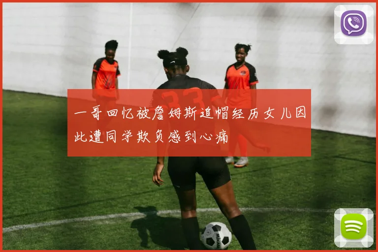 一哥回忆被詹姆斯追帽经历女儿因此遭同学欺负感到心痛
