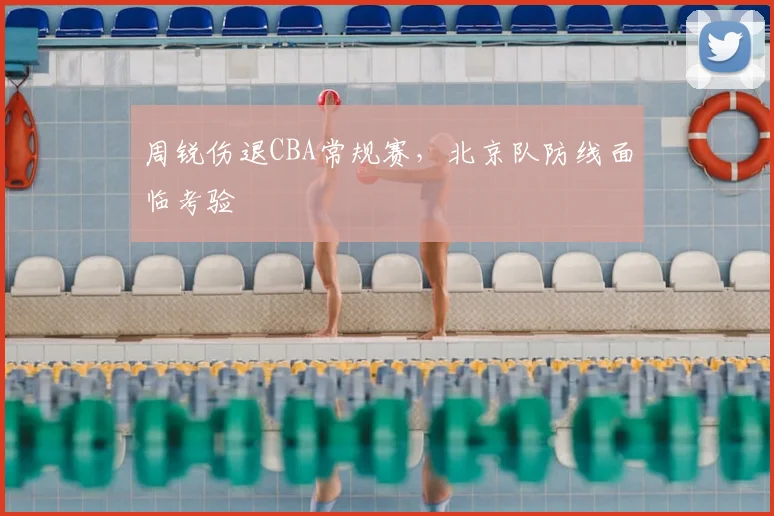 周锐伤退CBA常规赛,北京队防线面临考验