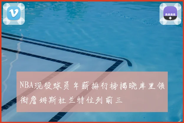 NBA现役球员年薪排行榜揭晓库里领衔詹姆斯杜兰特位列前三