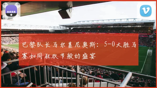 巴黎队长马尔基尼奥斯:5-0大胜马赛如同狂欢节般的盛宴
