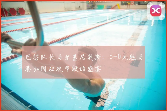 巴黎队长马尔基尼奥斯：5-0大胜马赛如同狂欢节般的盛宴