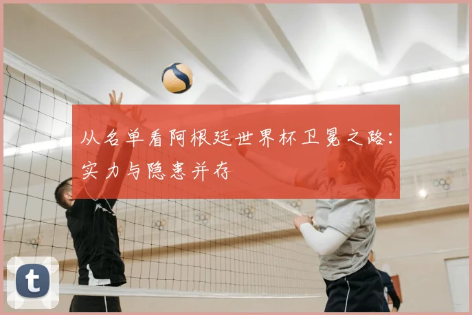 从名单看阿根廷世界杯卫冕之路:实力与隐患并存