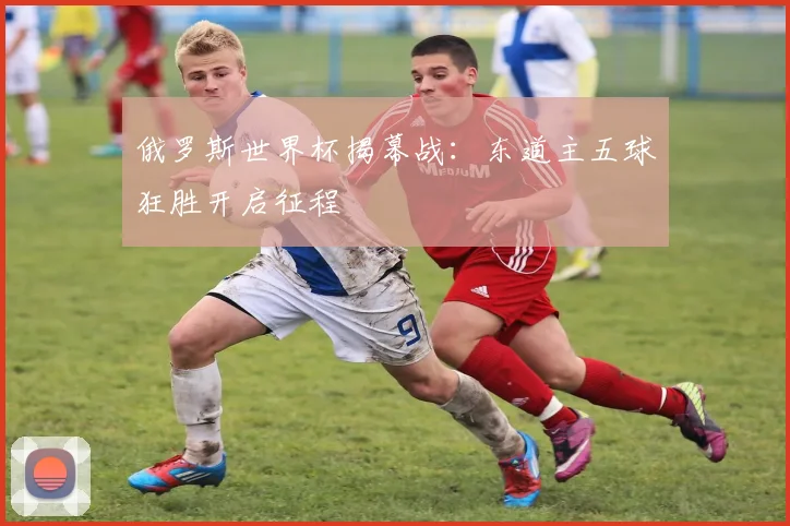 俄罗斯世界杯揭幕战：东道主五球狂胜开启征程