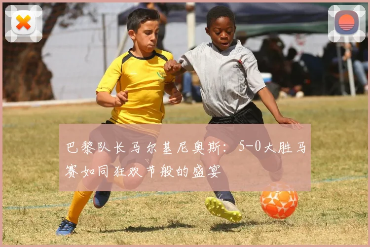 巴黎队长马尔基尼奥斯:5-0大胜马赛如同狂欢节般的盛宴