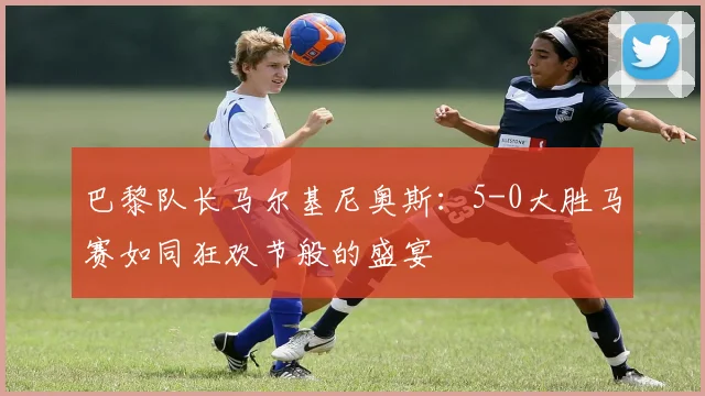 巴黎队长马尔基尼奥斯：5-0大胜马赛如同狂欢节般的盛宴