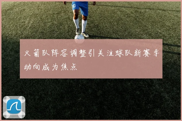 火箭队阵容调整引关注球队新赛季动向成为焦点