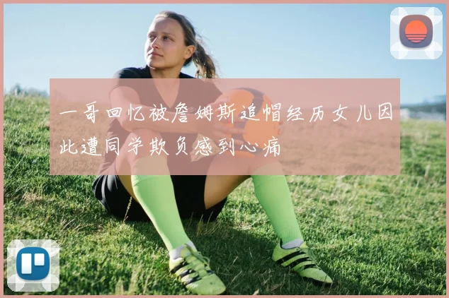 一哥回忆被詹姆斯追帽经历女儿因此遭同学欺负感到心痛