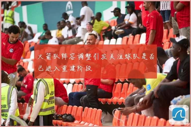 火箭队阵容调整引发关注球队是否已进入重建阶段