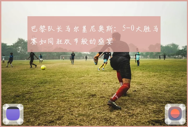 巴黎队长马尔基尼奥斯：5-0大胜马赛如同狂欢节般的盛宴