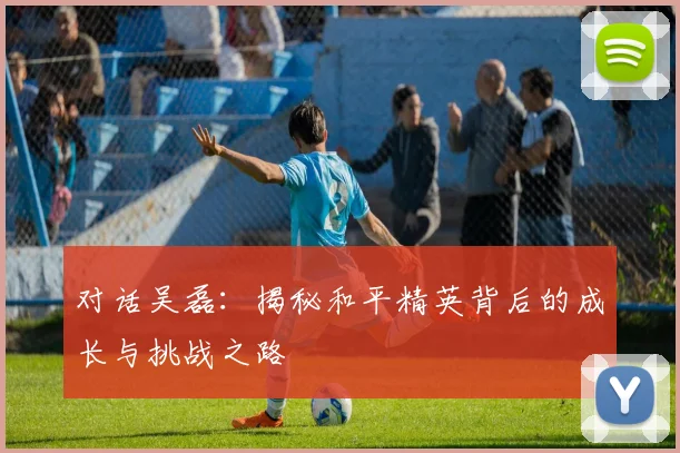 对话吴磊：揭秘和平精英背后的成长与挑战之路