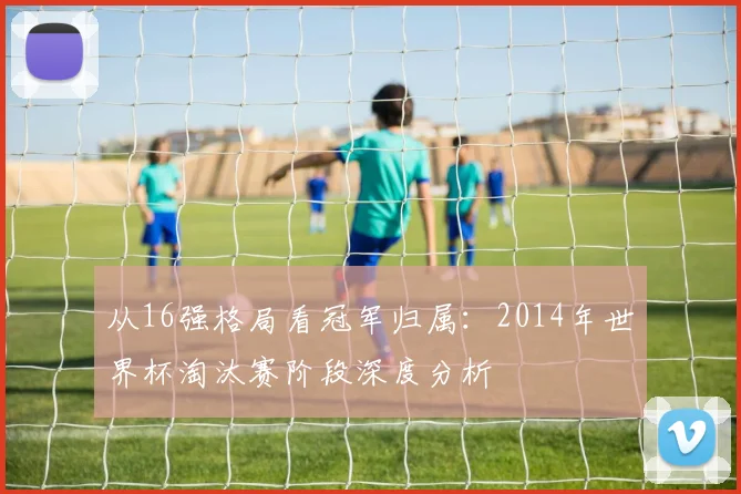从16强格局看冠军归属：2014年世界杯淘汰赛阶段深度分析