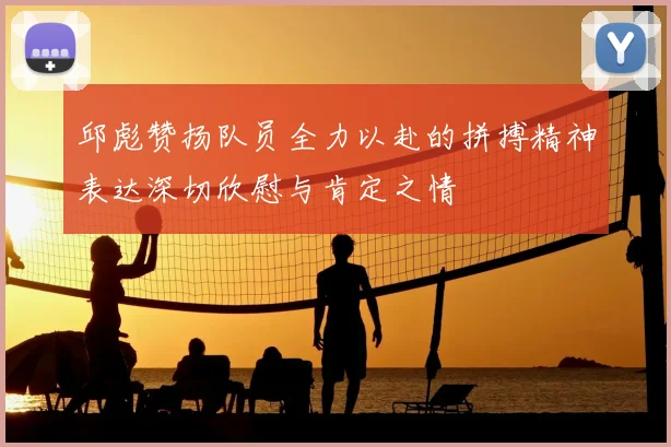邱彪赞扬队员全力以赴的拼搏精神表达深切欣慰与肯定之情
