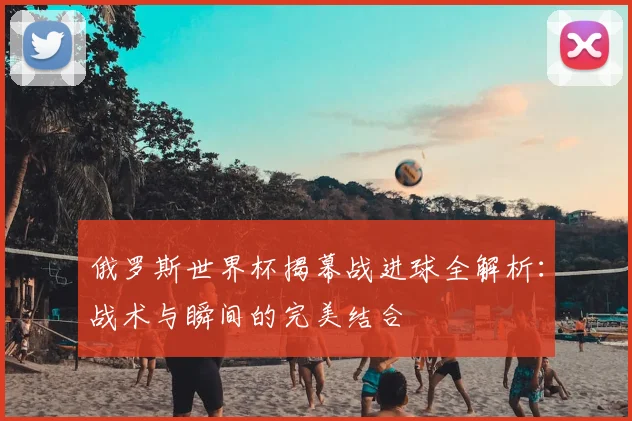 俄罗斯世界杯揭幕战进球全解析：战术与瞬间的完美结合