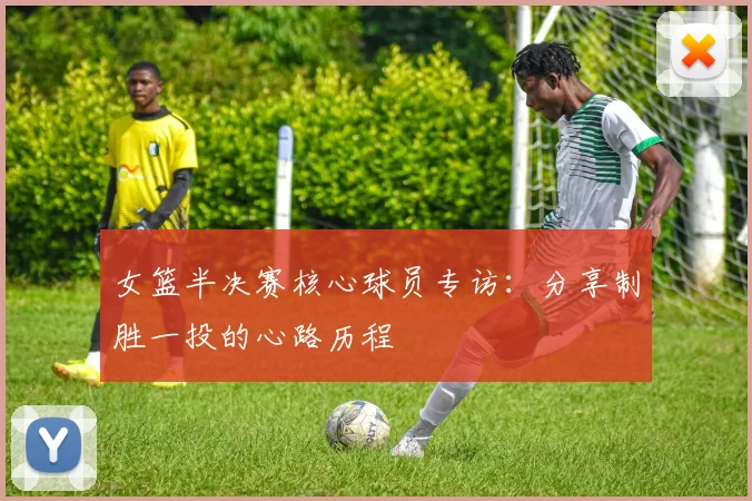 女篮半决赛核心球员专访:分享制胜一投的心路历程