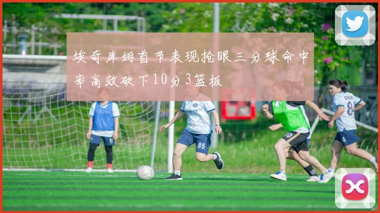 埃奇库姆首节表现抢眼三分球命中率高效砍下10分3篮板
