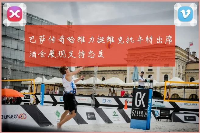 巴萨传奇哈维力挺维克托丰特出席酒会展现支持态度