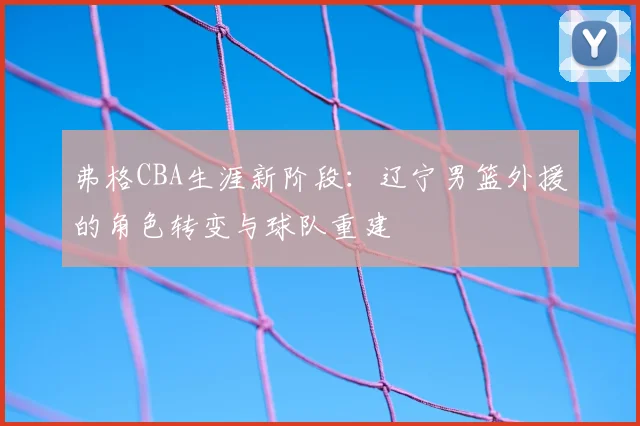 弗格CBA生涯新阶段:辽宁男篮外援的角色转变与球队重建