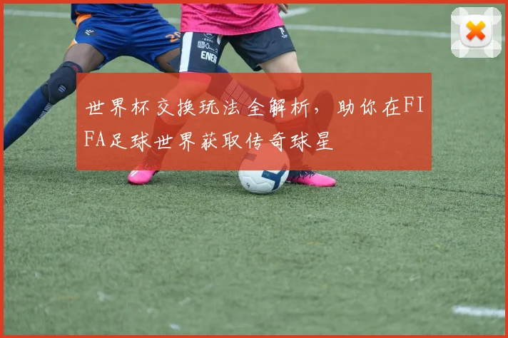 世界杯交换玩法全解析,助你在FIFA足球世界获取传奇球星