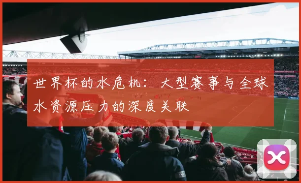世界杯的水危机：大型赛事与全球水资源压力的深度关联
