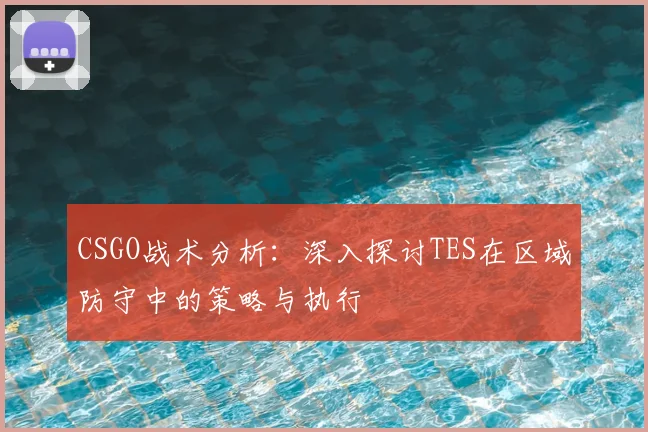 CSGO战术分析：深入探讨TES在区域防守中的策略与执行