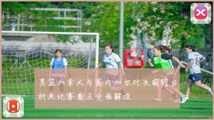 男篮加拿大与塞内加尔对决前瞻分析及比赛看点全面解读
