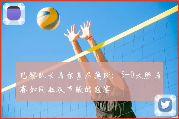 巴黎队长马尔基尼奥斯:5-0大胜马赛如同狂欢节般的盛宴