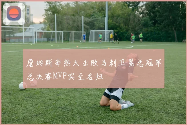 詹姆斯率热火击败马刺卫冕总冠军总决赛MVP实至名归
