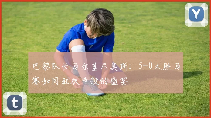 巴黎队长马尔基尼奥斯：5-0大胜马赛如同狂欢节般的盛宴
