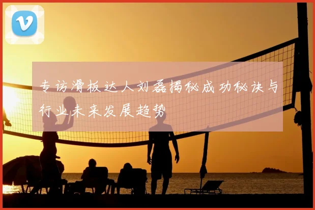 专访滑板达人刘磊揭秘成功秘诀与行业未来发展趋势