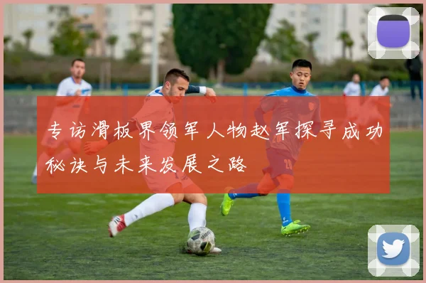 专访滑板界领军人物赵军探寻成功秘诀与未来发展之路