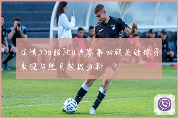 亚博nba韶3nu典赛事回顾关键球员表现与胜负数据分析