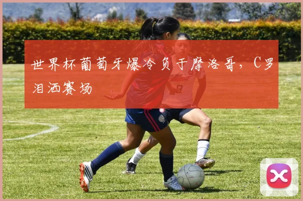 世界杯葡萄牙爆冷负于摩洛哥,C罗泪洒赛场