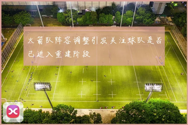 火箭队阵容调整引发关注球队是否已进入重建阶段