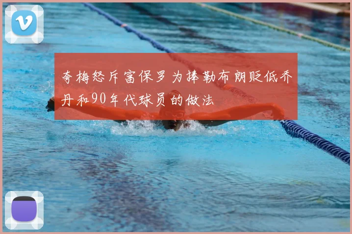 夸梅怒斥富保罗为捧勒布朗贬低乔丹和90年代球员的做法
