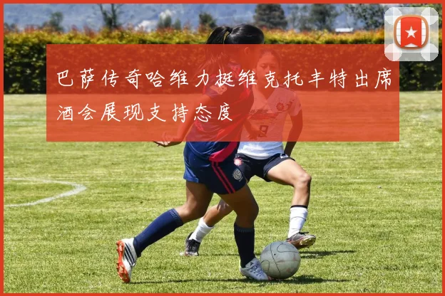 巴萨传奇哈维力挺维克托丰特出席酒会展现支持态度