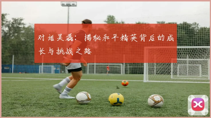 对话吴磊：揭秘和平精英背后的成长与挑战之路