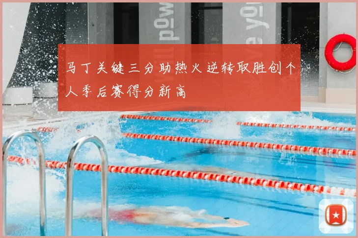 马丁关键三分助热火逆转取胜创个人季后赛得分新高
