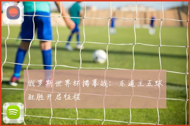 俄罗斯世界杯揭幕战:东道主五球狂胜开启征程
