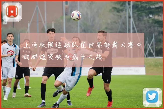 上海极限运动队在世界街舞大赛中的辉煌突破与成长之路