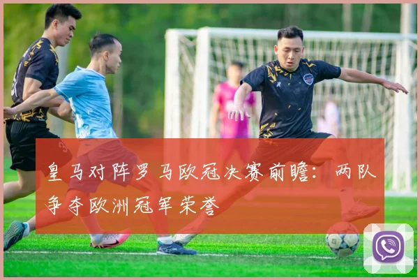 皇马对阵罗马欧冠决赛前瞻:两队争夺欧洲冠军荣誉