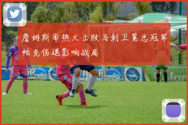 詹姆斯率热火击败马刺卫冕总冠军帕克伤退影响战局
