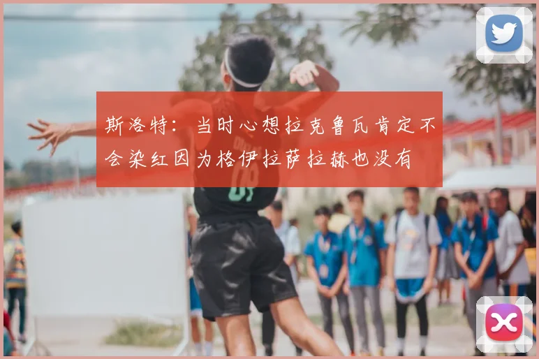 斯洛特:当时心想拉克鲁瓦肯定不会染红因为格伊拉萨拉赫也没有