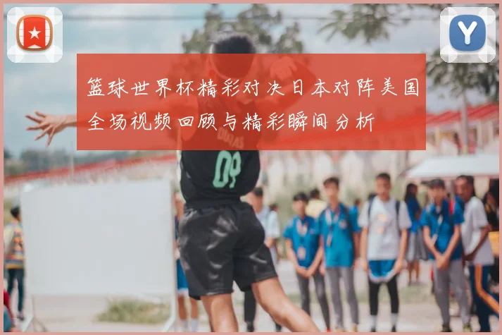 篮球世界杯精彩对决日本对阵美国全场视频回顾与精彩瞬间分析